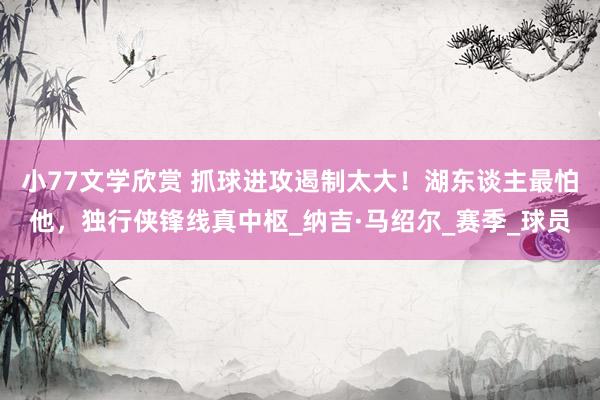 小77文学欣赏 抓球进攻遏制太大！湖东谈主最怕他，独行侠锋线真中枢_纳吉·马绍尔_赛季_球员