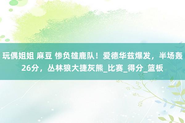 玩偶姐姐 麻豆 惨负雄鹿队！爱德华兹爆发，半场轰26分，丛林狼大捷灰熊_比赛_得分_篮板