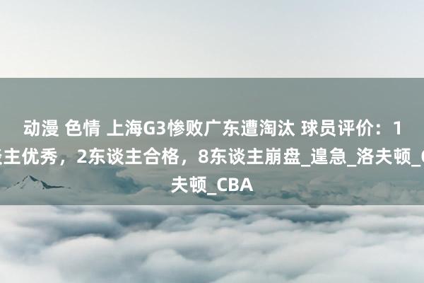 动漫 色情 上海G3惨败广东遭淘汰 球员评价：1东谈主优秀，2东谈主合格，8东谈主崩盘_遑急_洛夫顿_CBA