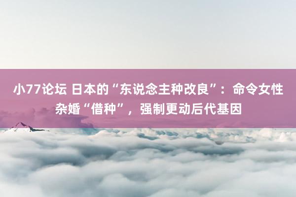 小77论坛 日本的“东说念主种改良”：命令女性杂婚“借种”，强制更动后代基因