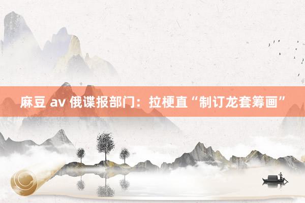 麻豆 av 俄谍报部门：拉梗直“制订龙套筹画”
