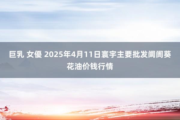 巨乳 女優 2025年4月11日寰宇主要批发阛阓葵花油价钱行情