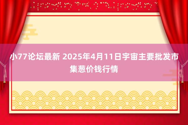 小77论坛最新 2025年4月11日宇宙主要批发市集葱价钱行情