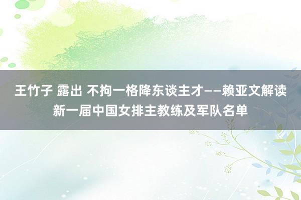 王竹子 露出 不拘一格降东谈主才——赖亚文解读新一届中国女排主教练及军队名单