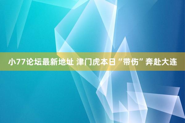 小77论坛最新地址 津门虎本日“带伤”奔赴大连