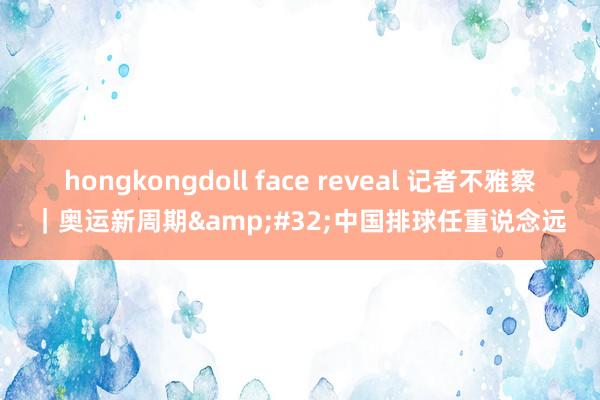 hongkongdoll face reveal 记者不雅察｜奥运新周期&#32;中国排球任重说念远