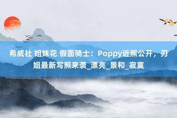 希威社 姐妹花 假面骑士：Poppy近照公开，刃姐最新写照来袭_漂亮_景和_寂寞