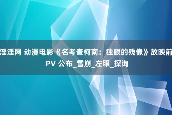 淫淫网 动漫电影《名考查柯南：独眼的残像》放映前 PV 公布_雪崩_左眼_探询