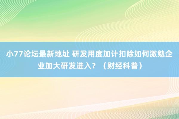 小77论坛最新地址 研发用度加计扣除如何激勉企业加大研发进入？（财经科普）