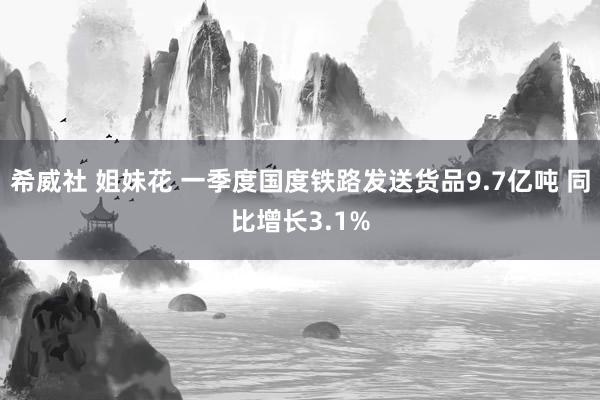 希威社 姐妹花 一季度国度铁路发送货品9.7亿吨 同比增长3.1%