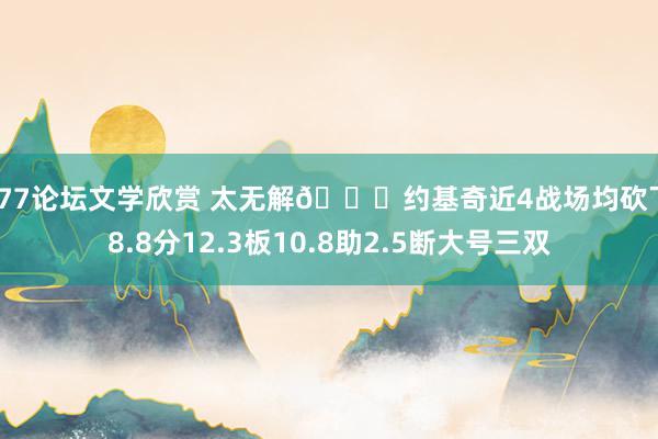 小77论坛文学欣赏 太无解🃏约基奇近4战场均砍下38.8分12.3板10.8助2.5断大号三双