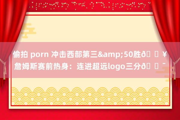 偷拍 porn 冲击西部第三&50胜🔥詹姆斯赛前热身：连进超远logo三分🎯