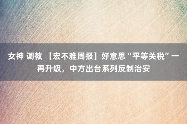 女神 调教 【宏不雅周报】好意思“平等关税”一再升级，中方出台系列反制治安