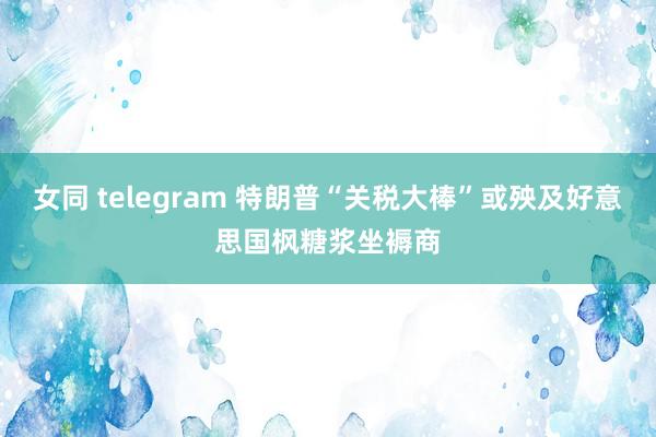 女同 telegram 特朗普“关税大棒”或殃及好意思国枫糖浆坐褥商