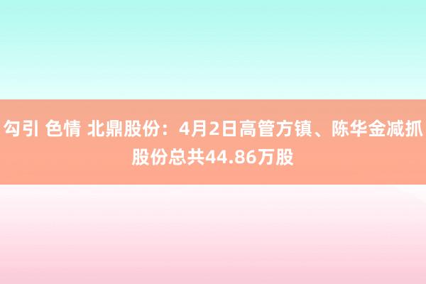 勾引 色情 北鼎股份：4月2日高管方镇、陈华金减抓股份总共44.86万股