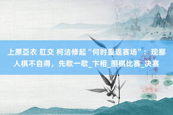 上原亞衣 肛交 柯洁修起“何时重返赛场”：现鄙人棋不自得，先歇一歇_卞相_围棋比赛_决赛