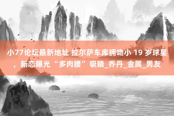 小77论坛最新地址 拉尔萨车库拥吻小 19 岁球星，新恋曝光 “多肉腰” 吸睛_乔丹_金属_男友