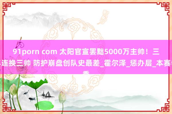 91porn com 太阳官宣罢黜5000万主帅！三年连换三帅 防护崩盘创队史最差_霍尔泽_惩办层_本赛季
