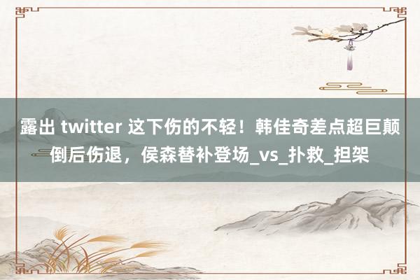 露出 twitter 这下伤的不轻！韩佳奇差点超巨颠倒后伤退，侯森替补登场_vs_扑救_担架