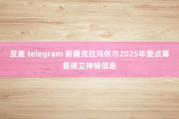 反差 telegram 新疆克拉玛依市2025年要点筹备建立神情信息