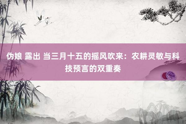 伪娘 露出 当三月十五的摇风吹来：农耕灵敏与科技预言的双重奏