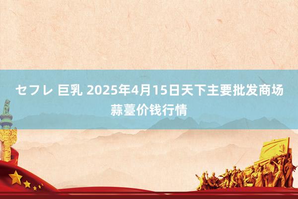 セフレ 巨乳 2025年4月15日天下主要批发商场蒜薹价钱行情