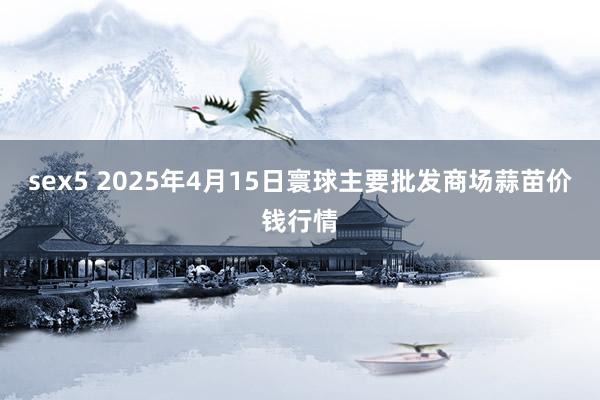 sex5 2025年4月15日寰球主要批发商场蒜苗价钱行情