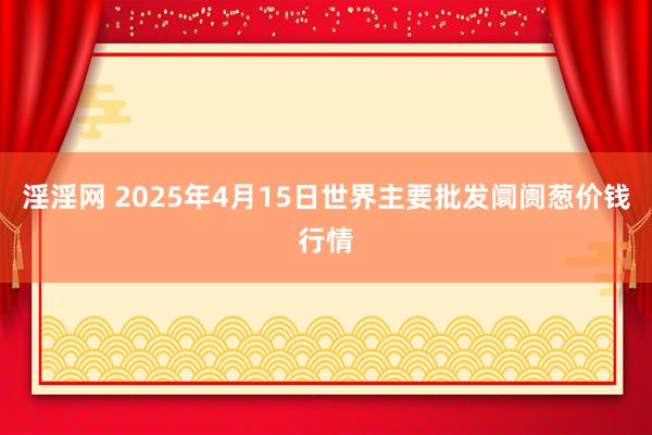 淫淫网 2025年4月15日世界主要批发阛阓葱价钱行情