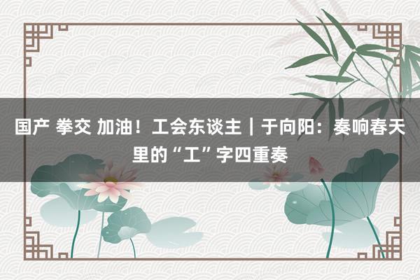 国产 拳交 加油！工会东谈主｜于向阳：奏响春天里的“工”字四重奏