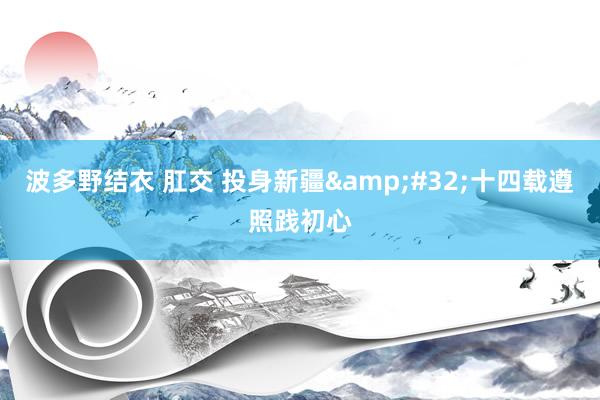 波多野结衣 肛交 投身新疆&#32;十四载遵照践初心