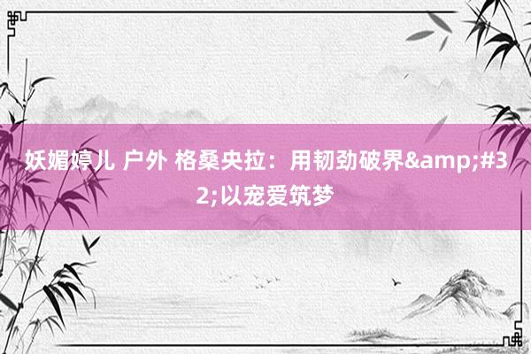 妖媚婷儿 户外 格桑央拉：用韧劲破界&#32;以宠爱筑梦