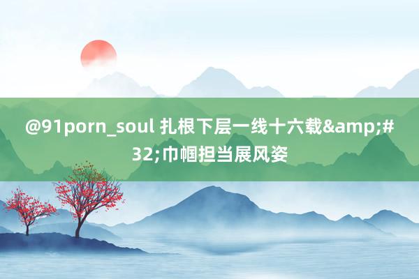 @91porn_soul 扎根下层一线十六载&#32;巾帼担当展风姿