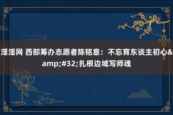 淫淫网 西部筹办志愿者陈铭意：不忘育东谈主初心&#32;扎根边域写师魂