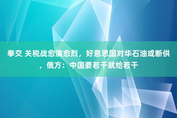 拳交 关税战愈演愈烈，好意思国对华石油或断供，俄方：中国要若干就给若干