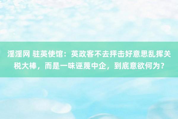 淫淫网 驻英使馆：英政客不去抨击好意思乱挥关税大棒，而是一味诬蔑中企，到底意欲何为？