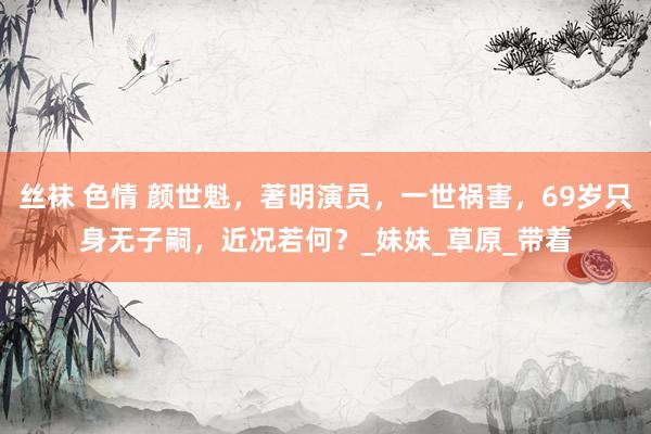 丝袜 色情 颜世魁，著明演员，一世祸害，69岁只身无子嗣，近况若何？_妹妹_草原_带着