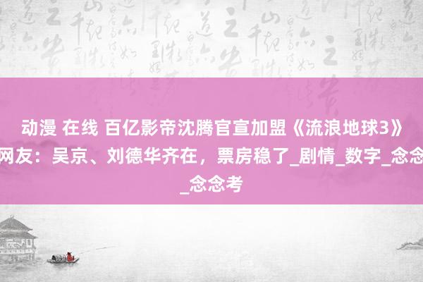动漫 在线 百亿影帝沈腾官宣加盟《流浪地球3》，网友：吴京、刘德华齐在，票房稳了_剧情_数字_念念考