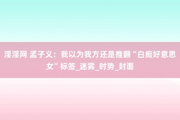 淫淫网 孟子义：我以为我方还是推翻“白痴好意思女”标签_迷雾_时势_封面