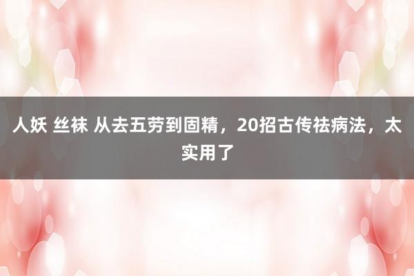 人妖 丝袜 从去五劳到固精，20招古传祛病法，太实用了