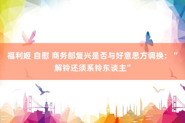 福利姬 自慰 商务部复兴是否与好意思方调换：“解铃还须系铃东谈主”