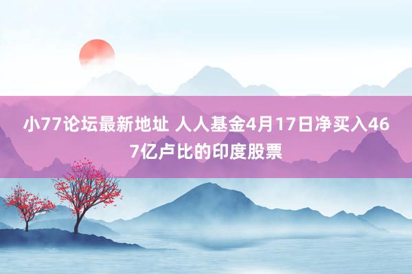 小77论坛最新地址 人人基金4月17日净买入467亿卢比的印度股票