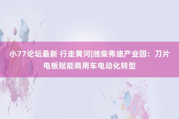 小77论坛最新 行走黄河|潍柴弗迪产业园：刀片电板赋能商用车电动化转型