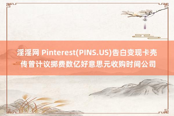 淫淫网 Pinterest(PINS.US)告白变现卡壳 传曾计议掷费数亿好意思元收购时间公司