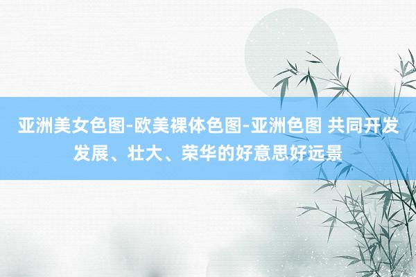 亚洲美女色图-欧美裸体色图-亚洲色图 共同开发发展、壮大、荣华的好意思好远景
