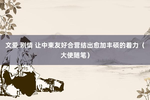 文爱 剧情 让中柬友好合营结出愈加丰硕的着力（大使随笔）