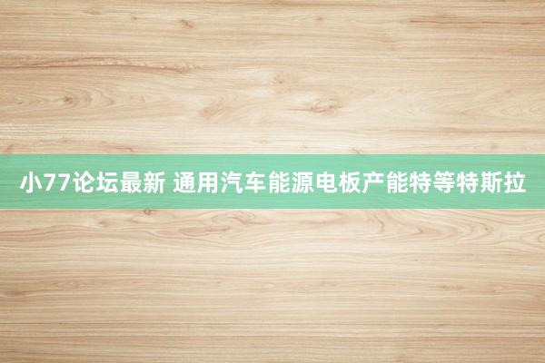 小77论坛最新 通用汽车能源电板产能特等特斯拉