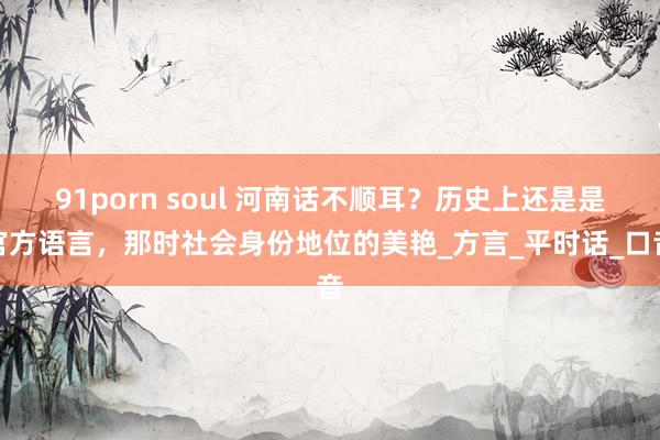 91porn soul 河南话不顺耳？历史上还是是官方语言，那时社会身份地位的美艳_方言_平时话_口音