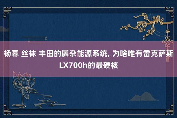 杨幂 丝袜 丰田的羼杂能源系统， 为啥唯有雷克萨斯LX700h的最硬核