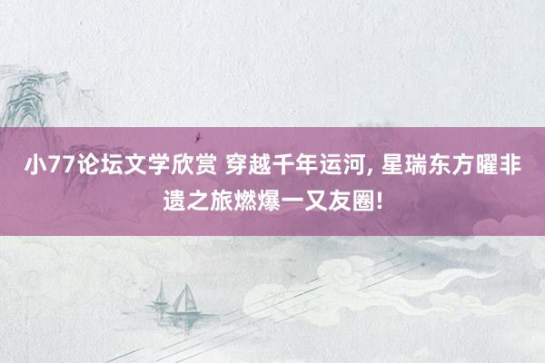 小77论坛文学欣赏 穿越千年运河， 星瑞东方曜非遗之旅燃爆一又友圈!