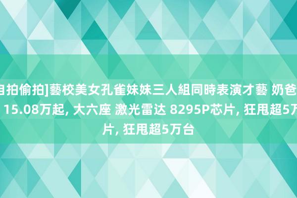 [自拍偷拍]藝校美女孔雀妹妹三人組同時表演才藝 奶爸神车! 15.08万起， 大六座 激光雷达 8295P芯片， 狂甩超5万台